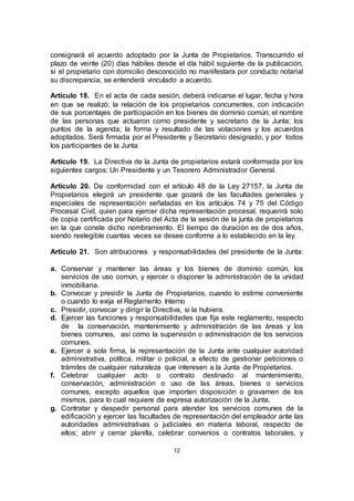 12
consignará el acuerdo adoptado por la Junta de Propietarios. Transcurrido el
plazo de veinte (20) días hábiles desde el día hábil siguiente de la publicación,
si el propietario con domicilio desconocido no manifestara por conducto notarial
su discrepancia, se entenderá vinculado a acuerdo.
Artículo 18. En el acta de cada sesión, deberá indicarse el lugar, fecha y hora
en que se realizó; la relación de los propietarios concurrentes, con indicación
de sus porcentajes de participación en los bienes de dominio común; el nombre
de las personas que actuaron como presidente y secretario de la Junta; los
puntos de la agenda; la forma y resultado de las votaciones y los acuerdos
adoptados. Será firmada por el Presidente y Secretario designado, y por todos
los participantes de la Junta
Artículo 19. La Directiva de la Junta de propietarios estará conformada por los
siguientes cargos: Un Presidente y un Tesorero Administrador General.
Artículo 20. De conformidad con el artículo 48 de la Ley 27157, la Junta de
Propietarios elegirá un presidente que gozará de las facultades generales y
especiales de representación señaladas en los artículos 74 y 75 del Código
Procesal Civil, quien para ejercer dicha representación procesal, requerirá solo
de copia certificada por Notario del Acta de la sesión de la junta de propietarios
en la que conste dicho nombramiento. El tiempo de duración es de dos años,
siendo reelegible cuantas veces se desee conforme a lo establecido en la ley.
Artículo 21. Son atribuciones y responsabilidades del presidente de la Junta:
a. Conservar y mantener las áreas y los bienes de dominio común, los
servicios de uso común, y ejercer o disponer la administración de la unidad
inmobiliaria.
b. Convocar y presidir la Junta de Propietarios, cuando lo estime conveniente
o cuando lo exija el Reglamento Interno
c. Presidir, convocar y dirigir la Directiva, si la hubiera.
d. Ejercer las funciones y responsabilidades que fija este reglamento, respecto
de la conservación, mantenimiento y administración de las áreas y los
bienes comunes, así como la supervisión o administración de los servicios
comunes.
e. Ejercer a sola firma, la representación de la Junta ante cualquier autoridad
administrativa, política, militar o policial, a efecto de gestionar peticiones o
trámites de cualquier naturaleza que interesen a la Junta de Propietarios.
f. Celebrar cualquier acto o contrato destinado al mantenimiento,
conservación, administración o uso de las áreas, bienes o servicios
comunes, excepto aquellos que importen disposición o gravamen de los
mismos, para lo cual requiere de expresa autorización de la Junta.
g. Contratar y despedir personal para atender los servicios comunes de la
edificación y ejercer las facultades de representación del empleador ante las
autoridades administrativas o judiciales en materia laboral, respecto de
ellos; abrir y cerrar planilla, celebrar convenios o contratos laborales, y
 