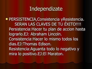 Independizate PERSISTENCIA,Consistencia yResistencia. SERAN LAS CLAVES DE TU ÉXITO!!!!  Persistencia:Hacer tu plan de accion hasta lograrlo.EJ: Abraham Lincoln.   Consistencia:Hacer lo mismo todos los dias.EJ:Thomas Edison.    Resistencia:Aguanta todo lo negativo y mira lo positivo.EJ:El Maraton. 