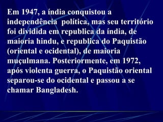 Em 1947, a índia conquistou a independência  política, mas seu território foi dividida em republica da índia, de maioria hindu, e republica do Paquistão (oriental e ocidental), de maioria muçulmana. Posteriormente, em 1972, após violenta guerra, o Paquistão oriental separou-se do ocidental e passou a se chamar Bangladesh.      