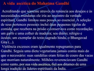 A vida   ascética do Mahatma Gandhi   Acreditando que somente através da renúncia aos desejos e às necessidades mundanas ele iria ao encontro da verdade espiritual, Gandhi limitou suas posses ao essencial. A seleção de seus pertences pessoais inclui duas pequenas tigelas de comida, que recebera na prisão e conservava como recordação; um garfo e uma colher de madeira; seu diário; relógio e óculos; um exemplar do texto sagrado hindu, o Bhangavad Gita (...). Violência excessos eram igualmente repugnantes para Gandhi. Seguia uma dieta vegetariana jamais comia mais do que o necessário: suas sandálias eram feitas de couro das vacas que morriam naturalmente. Milhões reverenciavam Gandhi como santo, por sua vida ascética, fiel aos ditames de uma longa tradição de líderes espirituais da Índia.       