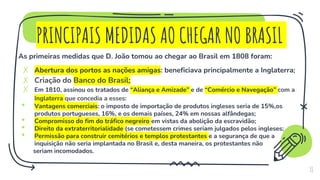 PRINCIPAIS MEDIDAS AO CHEGAR NO BRASIL
As primeiras medidas que D. João tomou ao chegar ao Brasil em 1808 foram:
✗ Abertura dos portos as nações amigas: beneficiava principalmente a Inglaterra;
✗ Criação do Banco do Brasil;
✗ Em 1810, assinou os tratados de “Aliança e Amizade” e de “Comércio e Navegação” com a
Inglaterra que concedia a esses:
• Vantagens comerciais: o imposto de importação de produtos ingleses seria de 15%,os
produtos portugueses, 16%, e os demais países, 24% em nossas alfândegas;
• Compromisso do fim do tráfico negreiro em vistas da abolição da escravidão;
• Direito da extraterritorialidade (se cometessem crimes seriam julgados pelos ingleses;
• Permissão para construir cemitérios e templos protestantes e a segurança de que a
inquisição não seria implantada no Brasil e, desta maneira, os protestantes não
seriam incomodados.
11
 