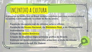 INCENTIVO A CULTURA
A presença da família real no Brasil também contribuiu para uma mudança cultural
na colônia e principalmente na cidade do Rio de Janeiro.
✗ Fundação da escola real de ciências, artes e ofícios;
✗ Fundação do Museu Nacional, da Biblioteca Real, e do Observatório
Astronômico;
✗ Criação do Jardim Botânico;
✗ Criação da imprensa régia (primeira gráfica do Brasil);
✗ Estímulo ao desenvolvimento das artes com a vinda da missão
francesa para o brasil. Ex: Debret
 