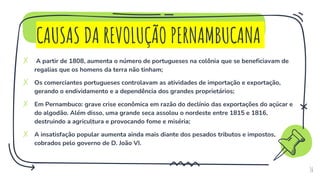 CAUSAS DA REVOLUÇÃO PERNAMBUCANA
✗ A partir de 1808, aumenta o número de portugueses na colônia que se beneficiavam de
regalias que os homens da terra não tinham;
✗ Os comerciantes portugueses controlavam as atividades de importação e exportação,
gerando o endividamento e a dependência dos grandes proprietários;
✗ Em Pernambuco: grave crise econômica em razão do declínio das exportações do açúcar e
do algodão. Além disso, uma grande seca assolou o nordeste entre 1815 e 1816,
destruindo a agricultura e provocando fome e miséria;
✗ A insatisfação popular aumenta ainda mais diante dos pesados tributos e impostos,
cobrados pelo governo de D. João VI.
16
 