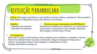 REVOLUÇÃO PERNAMBUCANA
✗ Líderes : Domingos José Martins, José de Barros Martins (tinha o apelido de “leão coroado”),
João Ribeiro e Miguelinho (esses dois últimos eram padres).
✗ Medidas :
- Abolição dos impostos.
- Liberdade de imprensa.
✗ Consequências:
Dom João VI enviou a Pernambuco vários soldados para combater os rebeldes e retomar
Recife: Os rebeldes foram cercados e derrotados. Alguns conseguiram fugir para o
interior. Os principais líderes foram julgados e condenados à morte.
O padre João Ribeiro suicidou-se.
17
✗ Primeira vez que é declarada uma REPÚBLICA :
Rebeldes pernambucanos rebelaram-se, expulsaram o
governador e proclamaram uma república separada
de Portugal e do RJ. Durou 74 dias.
 