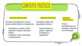 CONTEXTO POLÍTICO
✗ PARTIDO BRASILEIRO:
Grandes proprietários rurais e
comerciantes (Brasil e Inglaterra)
- Centralizar o poder no RJ
- Impedir o retorno de Dom
Pedro
- Implantar uma monarquia
constitucional
22
✗ LIBERAIS RADICAIS:
Camadas médias da
população urbana;
- Descentralizar o
poder: regional;
- Fortalecer o
legislativo
✗ PARTIDO
PORTUGUÊS:
- Visava
reestabelecer as
relações coloniais
com Portugal;
 