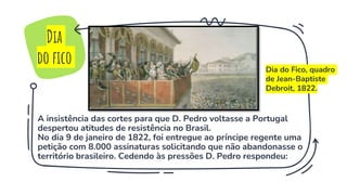 A insistência das cortes para que D. Pedro voltasse a Portugal
despertou atitudes de resistência no Brasil.
No dia 9 de janeiro de 1822, foi entregue ao príncipe regente uma
petição com 8.000 assinaturas solicitando que não abandonasse o
território brasileiro. Cedendo às pressões D. Pedro respondeu:
Dia
do fico Dia do Fico, quadro
de Jean-Baptiste
Debroit, 1822.
 