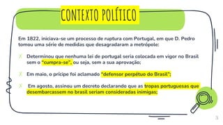 CONTEXTO POLÍTICO
26
Em 1822, iniciava-se um processo de ruptura com Portugal, em que D. Pedro
tomou uma série de medidas que desagradaram a metrópole:
✗ Determinou que nenhuma lei de portugal seria colocada em vigor no Brasil
sem o “cumpra-se”, ou seja, sem a sua aprovação;
✗ Em maio, o prícipe foi aclamado “defensor perpétuo do Brasil”;
✗ Em agosto, assinou um decreto declarando que as tropas portuguesas que
desembarcassem no brasil seriam consideradas inimigas;
 