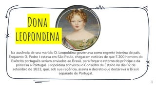 Na ausência de seu marido, D. Leopoldina governava como regente interina do país.
Enquanto D. Pedro I estava em São Paulo, chegaram notícias de que 7.200 homens do
Exército português seriam enviados ao Brasil, para forçar o retorno do príncipe e da
princesa a Portugal. Leopoldina convocou o Conselho de Estado no dia 02 de
setembro de 1822, que, sob sua regência, assina o decreto que declarava o Brasil
separado de Portugal.
28
Dona
leopondina
 