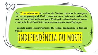 INDEPENDÊNCIA OU MORTE
29
Em 7 de setembro, ao voltar de Santos, parado às margens
do riacho Ipiranga, d. Pedro recebeu uma carta com ordens de
seu pai para que voltasse para Portugal, submetendo-se ao rei
e outra de José Bonifácio para que rompesse com Portugal.
Levado pelas circunstâncias, D. Pedro pronunciou a famosa
frase :
 