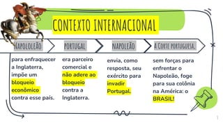 CONTEXTO INTERNACIONAL
3
napoleão
envia, como
resposta, seu
exército para
invadir
Portugal.
Napololeão
para enfraquecer
a Inglaterra,
impõe um
bloqueio
econômico
contra esse país.
portugal
era parceiro
comercial e
não adere ao
bloqueio
contra a
Inglaterra.
A Corte portuguesa,
sem forças para
enfrentar o
Napoleão, foge
para sua colônia
na América: o
BRASIL!
 