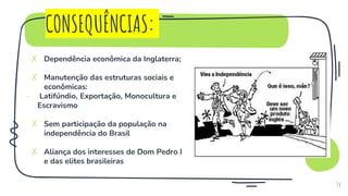 CONSEQUÊNCIAS:
✗ Dependência econômica da Inglaterra;
✗ Manutenção das estruturas sociais e
econômicas:
- Latifúndio, Exportação, Monocultura e
Escravismo
✗ Sem participação da população na
independência do Brasil
✗ Aliança dos interesses de Dom Pedro I
e das elites brasileiras
34
 