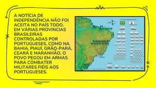 A NOTÍCIA DE
INDEPENDÊNCIA NÃO FOI
ACEITA NO PAÍS TODO.
EM VÁRIAS PROVINCIAS
BRASILEIRAS
CONTROLADAS POR
PORTUGUESES, COMO NA
BAHIA, PIAUÍ, GRÃO-PARÁ,
CEARÁ E MARANHÃO, O
POVO PEGOU EM ARMAS
PARA COMBATER
MILITARES FIÉIS AOS
PORTUGUESES.
 