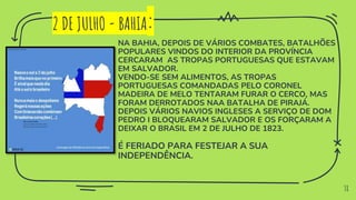 38
2 DE JULHO - BAHIA:
NA BAHIA, DEPOIS DE VÁRIOS COMBATES, BATALHÕES
POPULARES VINDOS DO INTERIOR DA PROVÍNCIA
CERCARAM AS TROPAS PORTUGUESAS QUE ESTAVAM
EM SALVADOR.
VENDO-SE SEM ALIMENTOS, AS TROPAS
PORTUGUESAS COMANDADAS PELO CORONEL
MADEIRA DE MELO TENTARAM FURAR O CERCO, MAS
FORAM DERROTADOS NAA BATALHA DE PIRAJÁ.
DEPOIS VÁRIOS NAVIOS INGLESES A SERVIÇO DE DOM
PEDRO I BLOQUEARAM SALVADOR E OS FORÇARAM A
DEIXAR O BRASIL EM 2 DE JULHO DE 1823.
É FERIADO PARA FESTEJAR A SUA
INDEPENDÊNCIA.
 