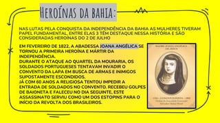 NAS LUTAS PELA CONQUISTA DA INDEPENDÊNCIA DA BAHIA AS MULHERES TIVERAM
PAPEL FUNDAMENTAL. ENTRE ELAS 3 TÊM DESTAQUE NESSA HISTÓRIA E SÃO
CONSIDERADAS HEROÍNAS DO 2 DE JULHO
Heroínas da bahia:
EM FEVEREIRO DE 1822, A ABADESSA JOANA ANGÉLICA SE
TORNOU A PRIMEIRA HEROÍNA E MÁRTIR DA
INDEPENDÊNCIA.
DURANTE O ATAQUE AO QUARTEL DA MOURARIA, OS
SOLDADOS PORTUGUESES TENTAVAM INVADIR O
CONVENTO DA LAPA EM BUSCA DE ARMAS E INIMIGOS
SUPOSTAMENTE ESCONDIDOS.
JÁ COM 60 ANOS A RELIGIOSA TENTOU IMPEDIR A
ENTRADA DE SOLDADOS NO CONVENTO. RECEBEU GOLPES
DE BAIONETA E FALECEU NO DIA SEGUINTE, ESTE
ASSASSINATO SERVIU COMO UM DOS ESTOPINS PARA O
INÍCIO DA REVOLTA DOS BRASILEIROS.
 