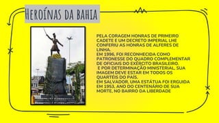 Heroínas da bahia
PELA CORAGEM HONRAS DE PRIMEIRO
CADETE E UM DECRETO IMPERIAL LHE
CONFERIU AS HONRAS DE ALFERES DE
LINHA.
EM 1996, FOI RECONHECIDA COMO
PATRONESSE DO QUADRO COMPLEMENTAR
DE OFICIAIS DO EXÉRCITO BRASILEIRO.
E POR DETERMINAÇÃO MINISTERIAL, SUA
IMAGEM DEVE ESTAR EM TODOS OS
QUARTÉIS DO PAÍS.
EM SALVADOR, UMA ESTÁTUA FOI ERGUIDA
EM 1953, ANO DO CENTENÁRIO DE SUA
MORTE, NO BAIRRO DA LIBERDADE
 