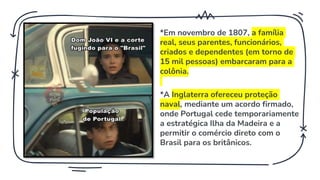 *Em novembro de 1807, a família
real, seus parentes, funcionários,
criados e dependentes (em torno de
15 mil pessoas) embarcaram para a
colônia.
*A Inglaterra ofereceu proteção
naval, mediante um acordo firmado,
onde Portugal cede temporariamente
a estratégica Ilha da Madeira e a
permitir o comércio direto com o
Brasil para os britânicos.
 