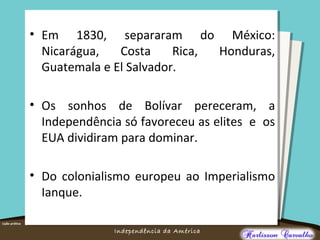 O maior conflito da história
Independência da América
• Em 1830, separaram do México:
Nicarágua, Costa Rica, Honduras,
Guatemala e El Salvador.
• Os sonhos de Bolívar pereceram, a
Independência só favoreceu as elites e os
EUA dividiram para dominar.
• Do colonialismo europeu ao Imperialismo
Ianque.
 
