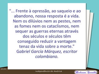 O maior conflito da história
Independência da América
"... Frente à opressão, ao saqueio e ao
abandono, nossa resposta é a vida.
Nem os dilúvios nem as pestes, nem
as fomes nem os cataclismos, nem
sequer as guerras eternas através
dos séculos e séculos têm
conseguido reduzir a vantagem
tenaz da vida sobre a morte."
Gabriel García Márquez, escritor
colombiano.
 