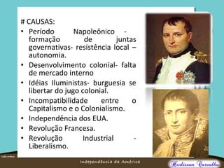 O maior conflito da história
Independência da América
# CAUSAS:
• Período Napoleônico -
formação de juntas
governativas- resistência local –
autonomia.
• Desenvolvimento colonial- falta
de mercado interno
• Idéias Iluministas- burguesia se
libertar do jugo colonial.
• Incompatibilidade entre o
Capitalismo e o Colonialismo.
• Independência dos EUA.
• Revolução Francesa.
• Revolução Industrial -
Liberalismo.
 
