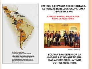 BOLÍVAR E SAN MARTIN EM 1825, A ESPANHA FOI DERROTADA. AS FORÇAS REBELDES OCUPARAM A CIDADE DE LIMA  BOLÍVAR ERA DEFENSOR DA  UNIDADE LATINO-AMERICANA,  MAS A ELITE CRIOLLA TINHA OUTROS OBJETIVOS. ATENÇÃO: NO FINAL HOUVE AJUDA NAVAL DA INGLATERRA. 