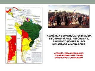 A AMÉRICA ESPANHOLA FOI DIVIDIDA E FORMOU VÁRIAS  REPÚBLICAS, ENQUANTO NO BRASIL FOI IMPLANTADA A MONARQUIA. ATENÇÃO: ESSAS REPÚBLICAS FORAM REGIMES DITATORIAIS ONDE HOUVE O CAUDILHISMO. 