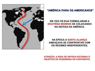 EM 1823 OS EUA FORMULARAM A  DOUTRINA MONROE  SE COLOCANDO NA DEFESA DA AMÉRICA. “ AMÉRICA PARA OS AMERICANOS” NA ÉPOCA A  SANTA ALIANÇA  AMEAÇAVA SE CONFRONTAR COM OS REGIMES INDEPENDENTES. ATENÇÃO: A IDEIA DE DEFESA ESCONDIA O  OBJETIVO DE HEGEMONIA NO CONTINENTE. 
