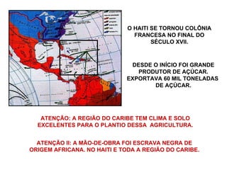 O HAITI SE TORNOU COLÔNIA FRANCESA NO FINAL DO SÉCULO XVII. DESDE O INÍCIO FOI GRANDE PRODUTOR DE AÇÚCAR. EXPORTAVA 60 MIL TONELADAS  DE AÇÚCAR. ATENÇÃO: A REGIÃO DO CARIBE TEM CLIMA E SOLO EXCELENTES PARA O PLANTIO DESSA  AGRICULTURA. ATENÇÃO II: A MÃO-DE-OBRA FOI ESCRAVA NEGRA DE ORIGEM AFRICANA. NO HAITI E TODA A REGIÃO DO CARIBE. 