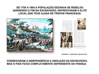 DE 1795 A 1804 A POPULAÇÃO ESCRAVA SE REBELOU QUERENDO O FIM DA ESCRAVIDÃO. ENFRENTARAM A ELITE LOCAL QUE TEVE AJUDA DE TROPAS FRANCESAS. CONSEGUIRAM A INDEPENDÊNCIA E ABOLIÇÃO DA ESCRAVIDÃO, MAS O PAÍS FICOU COMPLETAMENTE DEPENDENTE DA FRANÇA.  TOUSSANT L’ OVERTURE, LÍDER NO HAITI 
