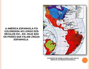 A AMÉRICA ESPANHOLA FOI COLONIZADA AO LONGO DOS SÉCULOS XVI - XIX. HOJE SÃO OS PAÍSES QUE FALAM LÍNGUA ESPANHOLA.  AS REGIÕES EM VERMELHO MAIS CLARO SÃO AS  ÁREAS DE COLONIZAÇÃO ESPANHOLA. 