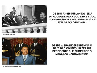 DE 1957 A 1986 IMPLANTOU-SE A DITADURA DE PAPA DOC E BABY DOC, BASEADA NO TERROR POLICIAL E NA EXPLORAÇÃO DO VODU. O DITADOR PAPA DOC O  FILHO DO DITADOR BABY DOC DESDE A SUA INDEPENDÊNCIA O HAITI NÃO CONSEGUIU TER UM PRESIDENTE QUE CUMPRISSE O MANDATO NORMALMENTE. 