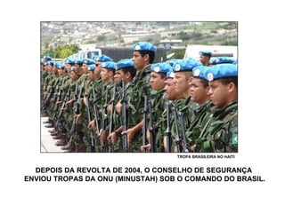DEPOIS DA REVOLTA DE 2004, O CONSELHO DE SEGURANÇA  ENVIOU TROPAS DA ONU (MINUSTAH) SOB O COMANDO DO BRASIL. TROPA BRASILEIRA NO HAITI 