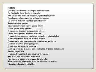 (UFBA) Quando você for convidado pra subir no adro Da fundação Casa de Jorge Amado Pra ver do alto a fila de soldados, quase todos pretos Dando porrada na nuca de malandros pretos De ladrões mulatos e outros quase brancos Tratados como pretos Só pra mostrar aos outros quase pretos (E são quase todos pretos) E aos quase brancos pobres como pretos Como é que pretos, pobres e mulatos E quase brancos quase pretos de tão pobres são tratados E não importa se olhos do mundo inteiro Possam estar por um momento voltados para o largo Onde os escravos eram castigados E hoje um batuque em batuque Com a pureza de meninos uniformizados de escola secundária Em dia de parada E a grandeza épica de um povo em formação Nos atrai, nos deslumbra e estimula. Não importa nada: nem o traço do sobrado Nem a lente do Fantástico, nem o disco de Paul Simon Ninguém, ninguém é cidadão. 