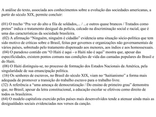 A análise do texto, associada aos conhecimentos sobre a evolução das sociedades americanas, a partir do século XIX, permite concluir: (01) O trecho “Pra ver do alto a fila de soldados,... / ...e outros quase brancos / Tratados como pretos” indica o tratamento desigual da polícia, calcado na discriminação social e racial, que é uma das características da sociedade brasileira. (02) A afirmação “Ninguém, ninguém é cidadão” evidencia uma situação sócio-política que tem sido motivo de críticas sobre o Brasil, feitas por governos e organizações não governamentais de vários países, sobretudo pelo tratamento dispensado aos menores, aos índios e aos homossexuais. (04) O paradoxo contido em “O Haiti é aqui - o Haiti não é aqui” mostra que, apesar das especificidades, existem pontos comuns nas condições de vida das camadas populares do Brasil e do Haiti. (08) O Haiti distinguiu-se, no processo de formação dos Estados Nacionais da América, pela singularidade de sua emancipação política. (16) Os senhores de escravos, no Brasil do século XIX, viam no “haitianismo” a forma mais adequada de promover a transição do trabalho escravo para o trabalho livre. (32) A referência a “uma ameaça de democratização / Do ensino de primeiro grau” demonstra que, no Brasil, apesar da letra constitucional, a educação escolar se efetivou como direito de todos os brasileiros. (64) O modelo capitalista exercido pelos países mais desenvolvidos tende a atenuar ainda mais as desigualdades sociais evidenciadas nos versos da canção. 
