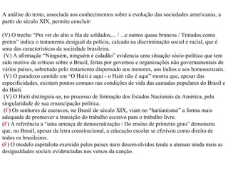A análise do texto, associada aos conhecimentos sobre a evolução das sociedades americanas, a partir do século XIX, permite concluir: (V) O trecho “Pra ver do alto a fila de soldados,... / ...e outros quase brancos / Tratados como pretos” indica o tratamento desigual da polícia, calcado na discriminação social e racial, que é uma das características da sociedade brasileira. (V) A afirmação “Ninguém, ninguém é cidadão” evidencia uma situação sócio-política que tem sido motivo de críticas sobre o Brasil, feitas por governos e organizações não governamentais de vários países, sobretudo pelo tratamento dispensado aos menores, aos índios e aos homossexuais. (V) O paradoxo contido em “O Haiti é aqui - o Haiti não é aqui” mostra que, apesar das especificidades, existem pontos comuns nas condições de vida das camadas populares do Brasil e do Haiti. (V) O Haiti distinguiu-se, no processo de formação dos Estados Nacionais da América, pela singularidade de sua emancipação política. ( F ) Os senhores de escravos, no Brasil do século XIX, viam no “haitianismo” a forma mais adequada de promover a transição do trabalho escravo para o trabalho livre. ( F ) A referência a “uma ameaça de democratização / Do ensino de primeiro grau” demonstra que, no Brasil, apesar da letra constitucional, a educação escolar se efetivou como direito de todos os brasileiros. ( F ) O modelo capitalista exercido pelos países mais desenvolvidos tende a atenuar ainda mais as desigualdades sociais evidenciadas nos versos da canção. 