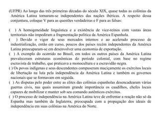 (UFPR) Ao longo das três primeiras décadas do século XIX, quase todas as colônias da América Latina tornaram-se independentes das nações ibéricas. A respeito dessa conjuntura, coloque V para as questões verdadeiras e F para as falsas: (  ) A homogeneidade linguística e a existência de vice-reinos com vastas áreas territoriais não impediram a fragmentação política da América Espanhola. (  ) Devido o vigor de seus mercados internos e ao acelerado processo de industrialização, então em curso, poucos dos países recém independentes da América Latina preocuparam-se em desenvolver uma economia de exportação. (  ) A exemplo do ocorrido no Brasil, em todos os outros países da América Latina prevaleceram estruturas econômicas do período colonial, com base no regime escravista de trabalho, que praticava a monocultura e a escravidão negra. ( ) Os povos indígenas e seus descendentes compuseram maciçamente os exércitos locais de libertação na luta pela independência da América Latina e também os governos nacionais que se formavam em seguida. (  ) As disputas pelo poder entre as elites das colônias espanholas desencadearam várias guerras civis, nas quais assumiram grande importância os caudilhos, chefes locais capazes de mobilizar e manter sob seu comando autênticos exércitos. (  ) O processo de independência na América Latina teve de enfrentar a reação não só da Espanha mas também da Inglaterra, preocupada com a propagação dos ideais de independência em suas colônias na América do Norte. 