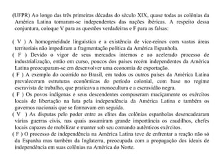(UFPR) Ao longo das três primeiras décadas do século XIX, quase todas as colônias da América Latina tornaram-se independentes das nações ibéricas. A respeito dessa conjuntura, coloque V para as questões verdadeiras e F para as falsas: ( V ) A homogeneidade linguística e a existência de vice-reinos com vastas áreas territoriais não impediram a fragmentação política da América Espanhola. ( F ) Devido o vigor de seus mercados internos e ao acelerado processo de industrialização, então em curso, poucos dos países recém independentes da América Latina preocuparam-se em desenvolver uma economia de exportação. ( F ) A exemplo do ocorrido no Brasil, em todos os outros países da América Latina prevaleceram estruturas econômicas do período colonial, com base no regime escravista de trabalho, que praticava a monocultura e a escravidão negra. ( F ) Os povos indígenas e seus descendentes compuseram maciçamente os exércitos locais de libertação na luta pela independência da América Latina e também os governos nacionais que se formavam em seguida. ( V  ) As disputas pelo poder entre as elites das colônias espanholas desencadearam várias guerras civis, nas quais assumiram grande importância os caudilhos, chefes locais capazes de mobilizar e manter sob seu comando autênticos exércitos. ( F ) O processo de independência na América Latina teve de enfrentar a reação não só da Espanha mas também da Inglaterra, preocupada com a propagação dos ideais de independência em suas colônias na América do Norte. 