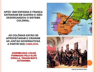 APÓS 1808 ESPANHA E FRANÇA ENTRARAM EM GUERRA E ISSO DESORGANIZOU O SISTEMA COLONIAL. AS COLÔNIAS ENTÃO SE APROVEITARAM E CRIARAM  AS JUNTAS GOVERNATIVAS  A PARTIR DOS  CABILDOS .  CABILDO DE BUENOS AIRES ASSEMBLEIAS LOCAIS FORMADAS PELA ELITE CRIOLLA, TINHAM MUITA AUTONOMIA. 