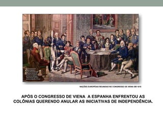 APÓS O CONGRESSO DE VIENA  A ESPANHA ENFRENTOU AS COLÔNIAS QUERENDO ANULAR AS INICIATIVAS DE INDEPENDÊNCIA. NAÇÕES EUROPÉIAS REUNIDAS NO CONGRESSO DE VIENA EM 1815 