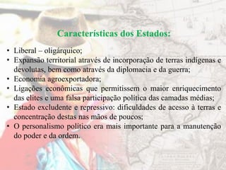 Características dos Estados:
• Liberal – oligárquico;
• Expansão territorial através de incorporação de terras indígenas e
devolutas, bem como através da diplomacia e da guerra;
• Economia agroexportadora;
• Ligações econômicas que permitissem o maior enriquecimento
das elites e uma falsa participação política das camadas médias;
• Estado excludente e repressivo: dificuldades de acesso à terras e
concentração destas nas mãos de poucos;
• O personalismo político era mais importante para a manutenção
do poder e da ordem.
 