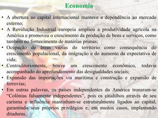 Economia
• A abertura ao capital internacional manteve a dependência ao mercado
externo;
• A Revolução Industrial europeia ampliou a produtividade agrícola na
América e promoveu o crescimento da produção de bens e serviços, como
também no fornecimento de matérias primas;
• Ocupação de áreas vazias do território como consequência do
crescimento populacional, da imigração e do aumento da expectativa de
vida;
• Contraditoriamente, houve um crescimento econômico, todavia
acompanhado do aprofundamento das desigualdades sociais;
• Expansão das importações via marítima e construção e expansão de
ferrovias;
• Em outras palavras, os países independentes da América tronaram-se
“Colônias falsamente independentes”, pois os caudilhos através de seu
carisma e influência mantinham-se estruturalmente ligados ao capital,
garantindo seus próprios privilégios e, em muitos casos, implantando
ditaduras.
 