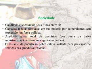 Sociedade
• Caudilhos que casavam seus filhos entre si;
• Camadas médias formadas em sua maioria por comerciantes sem
expressão ou força política;
• Ausência quase total de operários (por conta da baixa
industrialização e economia agroexportadora);
• O restante da população pobre estava voltada para prestação de
serviços nas grandes haciendas.
 