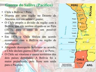 Guerra do Salitre (Pacífico)
• Chile x Bolívia + Peru;
• Disputa por uma região no Deserto do
Atacama rico em salitre e guano;
• O Chile propôs a divisão da região com a
Bolívia, que não aceitou aliando-se ao Peru
(1873), para o caso de um possível
confronto;
• Em 1874, o Chile realiza um acordo
econômico com a Bolívia na região de
Antofagasta;
• Alegando desrespeito boliviano ao acordo,
o Chile declara guerra à Bolívia e ao Peru;
• O Chile sai vitorioso e anexa territórios dos
dois países derrotados. A Bolívia foi a
maior prejudicada, pois ficou sem saída
para o Pacífico.
 