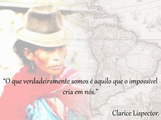 “O que verdadeiramente somos é aquilo que o impossível
cria em nós.”
Clarice Lispector.
 