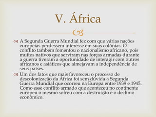 V. África 
 
 A Segunda Guerra Mundial fez com que várias nações 
europeias perdessem interesse em suas colônias. O 
conflito também fomentou o nacionalismo africano, pois 
muitos nativos que serviram nas forças armadas durante 
a guerra tiveram a oportunidade de interagir com outros 
africanos e asiáticos que almejavam a independência de 
seus países. 
 Um dos fatos que mais favoreceu o processo de 
descolonização da África foi sem dúvida a Segunda 
Guerra Mundial que ocorreu na Europa entre 1939 e 1945. 
Como esse conflito armado que aconteceu no continente 
europeu o mesmo sofreu com a destruição e o declínio 
econômico. 
 