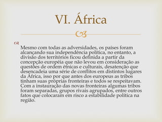 VI. África 
 
 
Mesmo com todas as adversidades, os países foram 
alcançando sua independência política, no entanto, a 
divisão dos territórios ficou definida a partir da 
concepção européia que não levou em consideração as 
questões de ordem étnicas e culturais, desatenção que 
desencadeia uma série de conflitos em distintos lugares 
da África, isso por que antes dos europeus as tribos 
tinham suas próprias fronteiras e todos se respeitavam. 
Com a instauração das novas fronteiras algumas tribos 
foram separadas, grupos rivais agrupados, entre outros 
fatos que colocaram em risco a estabilidade política na 
região. 
 