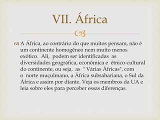 VII. África 
 
 A África, ao contrário do que muitos pensam, não é 
um continente homogêneo nem muito menos 
exótico. Ali, podem ser identificadas as 
diversidades geográfica, econômica e étnico-cultural 
do continente, ou seja, as " Várias Áfricas", com 
o norte muçulmano, a África subsahariana, o Sul da 
África e assim por diante. Veja os membros da UA e 
leia sobre eles para perceber essas diferenças. 
 
