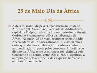 25 de Maio Dia da África 
 
 A data foi instituída pela “Organização da Unidade 
Africana” (OUA) em 1963, na cidade de Addis-Abeba, 
capital da Etiópia, país situado a nordeste do continente. 
O objetivo é comemorar o Dia da Libertação da 
África. Naquele 25 de Maio, reuniram-se em Adddis- 
Abeba líderes de 32 países africanos, que assinaram a 
carta que declara a Libertação da África contra 
a subordinação imposta pelos europeus. A Partilha ou 
divisão da África entre os europeus foi definida pela 
Conferência de Berlim, entre 1884 e 1885, e significou a 
apropriação pelos europeus das riquezas humanas e 
naturais do continente. 
 