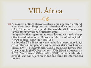 VIII. África 
 
 A imagem política africana sofreu uma alteração profund 
a em vinte anos. Surgidos nas primeiras décadas do sécul 
o XX, foi no final da Segunda Guerra Mundial que os peq 
uenos movimentos nacionalistas epro-independentistas 
ganharam força, levando à queda das p 
otências colonizadoras. O processo da descolonização de 
África só ficou concluído em 1981. 
As décadas 70 e 80 foram caracterizadas pela concretizaçã 
o das últimas independências de países africanos: Guiné- 
Bissau (1974), Moçambique, Cabo Verde, São Tomé e Prín 
cipe e Angola (1975),Seychelles (1976), Jibuti e Botswana ( 
1977), Zimbabwe (1980) e Ciskei (1981), embora estas dua 
s repúblicas não sejam reconhecidas como tal internaciona 
lmente. 
