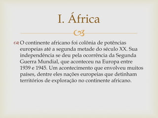 I. África 
 
 O continente africano foi colônia de potências 
europeias até a segunda metade do século XX. Sua 
independência se deu pela ocorrência da Segunda 
Guerra Mundial, que aconteceu na Europa entre 
1939 e 1945. Um acontecimento que envolveu muitos 
países, dentre eles nações europeias que detinham 
territórios de exploração no continente africano. 
 