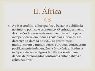 II. África 
 
 Após o conflito, a Europa ficou bastante debilitada 
no âmbito político e econômico. O enfraquecimento 
das nações fez ressurgir movimentos de luta pela 
independência em todas as colônias africanas. No 
decorrer da década de 1960, os protestos se 
multiplicaram e muitos países europeus concederam 
pacificamente independência às colônias. Porém, a 
independência de alguns territórios se efetivou 
depois de prolongados confrontos entre nativos e 
colonizadores. 
 